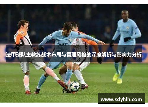 法甲球队主教练战术布局与管理风格的深度解析与影响力分析