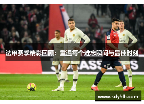 法甲赛季精彩回顾：重温每个难忘瞬间与最佳时刻