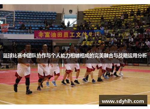 篮球比赛中团队协作与个人能力相辅相成的完美融合与战略运用分析